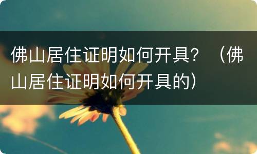 佛山居住证明如何开具？（佛山居住证明如何开具的）