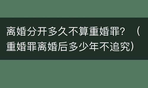 离婚分开多久不算重婚罪？（重婚罪离婚后多少年不追究）