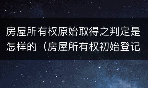 房屋所有权原始取得之判定是怎样的（房屋所有权初始登记规定）