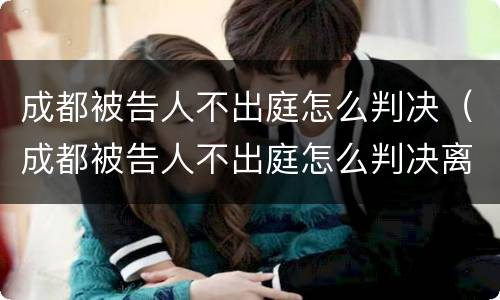 成都被告人不出庭怎么判决（成都被告人不出庭怎么判决离婚）