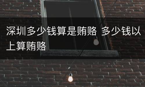 深圳多少钱算是贿赂 多少钱以上算贿赂