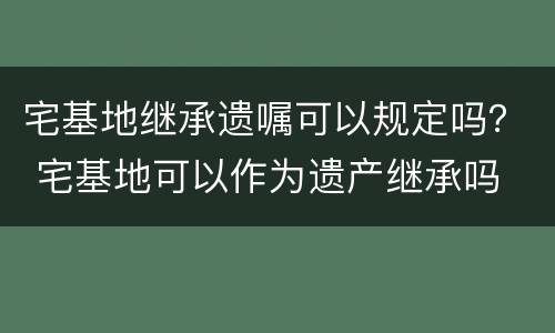 宅基地继承遗嘱可以规定吗？ 宅基地可以作为遗产继承吗