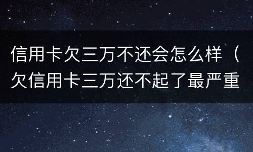 信用卡欠三万不还会怎么样（欠信用卡三万还不起了最严重的后果会怎么样）