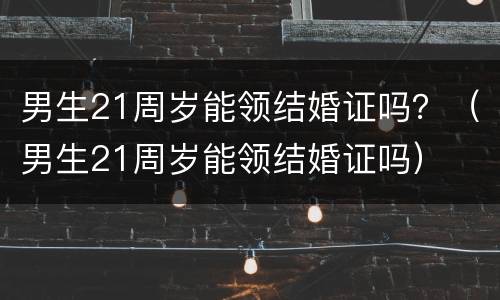 男生21周岁能领结婚证吗？（男生21周岁能领结婚证吗）