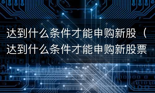 达到什么条件才能申购新股（达到什么条件才能申购新股票）