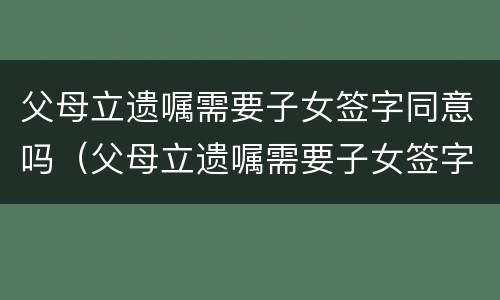 父母立遗嘱需要子女签字同意吗（父母立遗嘱需要子女签字同意吗有效吗）