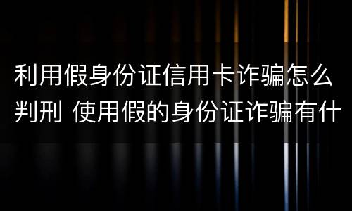 利用假身份证信用卡诈骗怎么判刑 使用假的身份证诈骗有什么后果