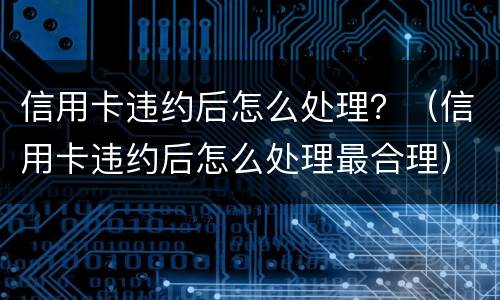 信用卡违约后怎么处理？（信用卡违约后怎么处理最合理）