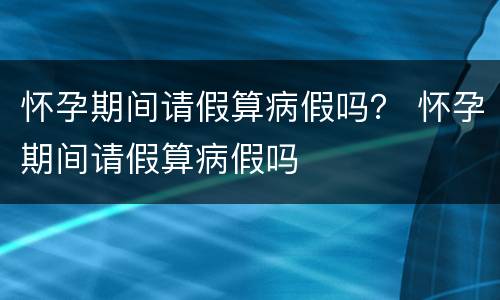 怀孕期间请假算病假吗？ 怀孕期间请假算病假吗