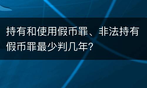 持有和使用假币罪、非法持有假币罪最少判几年？