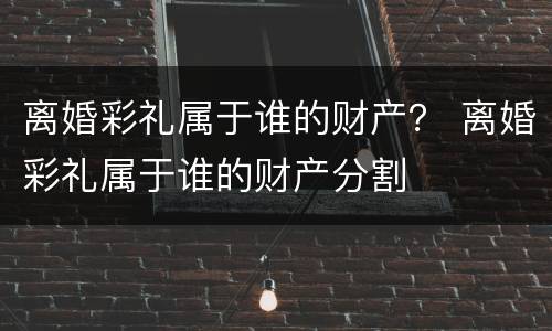 离婚彩礼属于谁的财产？ 离婚彩礼属于谁的财产分割