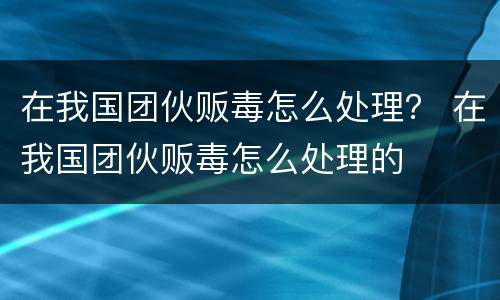 在我国团伙贩毒怎么处理？ 在我国团伙贩毒怎么处理的
