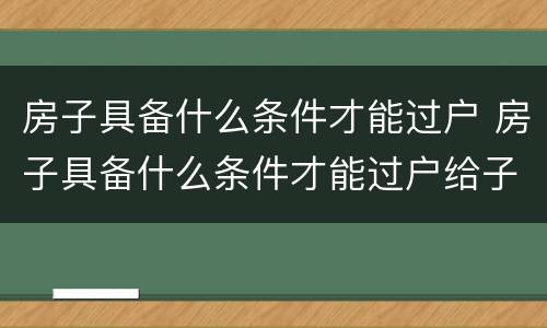房子具备什么条件才能过户 房子具备什么条件才能过户给子女