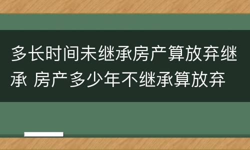 多长时间未继承房产算放弃继承 房产多少年不继承算放弃