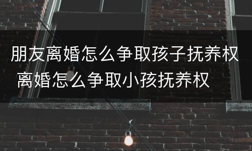 朋友离婚怎么争取孩子抚养权 离婚怎么争取小孩抚养权