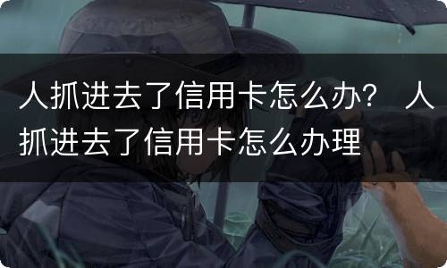 人抓进去了信用卡怎么办？ 人抓进去了信用卡怎么办理