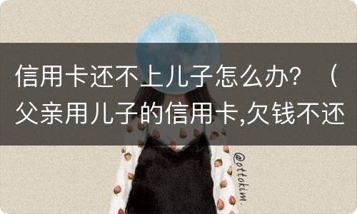 信用卡还不上儿子怎么办？（父亲用儿子的信用卡,欠钱不还怎么办）