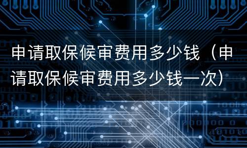 申请取保候审费用多少钱（申请取保候审费用多少钱一次）