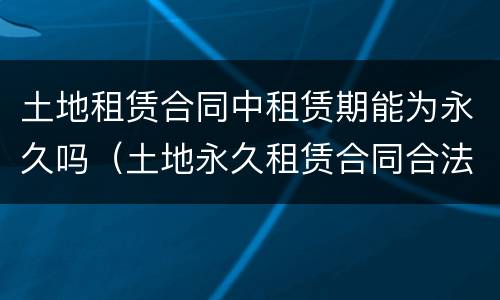土地租赁合同中租赁期能为永久吗（土地永久租赁合同合法吗）