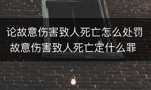 论故意伤害致人死亡怎么处罚 故意伤害致人死亡定什么罪