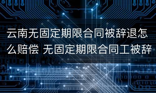 云南无固定期限合同被辞退怎么赔偿 无固定期限合同工被辞退有补偿吗