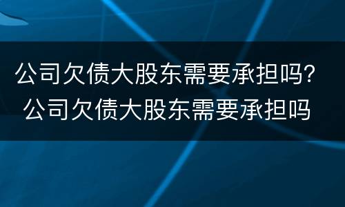 公司欠债大股东需要承担吗？ 公司欠债大股东需要承担吗