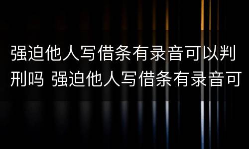 强迫他人写借条有录音可以判刑吗 强迫他人写借条有录音可以判刑吗