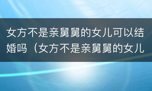 女方不是亲舅舅的女儿可以结婚吗（女方不是亲舅舅的女儿可以结婚吗视频）