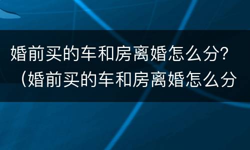 婚前买的车和房离婚怎么分？（婚前买的车和房离婚怎么分）