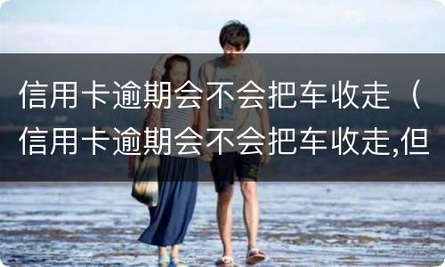 信用卡逾期会不会把车收走（信用卡逾期会不会把车收走,但是车里还在按揭中）