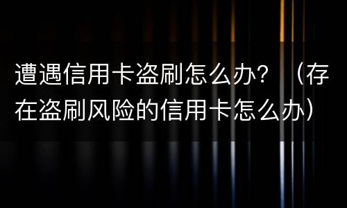 遭遇信用卡盗刷怎么办？（存在盗刷风险的信用卡怎么办）