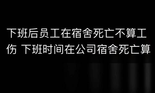 下班后员工在宿舍死亡不算工伤 下班时间在公司宿舍死亡算不算工伤