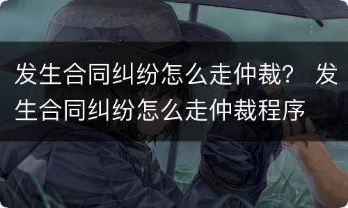 发生合同纠纷怎么走仲裁？ 发生合同纠纷怎么走仲裁程序
