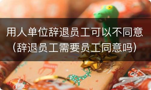 用人单位辞退员工可以不同意（辞退员工需要员工同意吗）