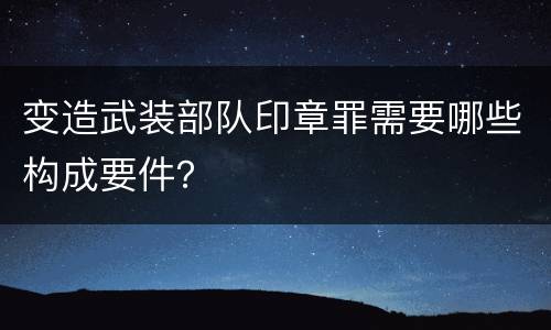 变造武装部队印章罪需要哪些构成要件？