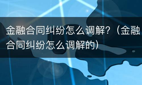 金融合同纠纷怎么调解?（金融合同纠纷怎么调解的）
