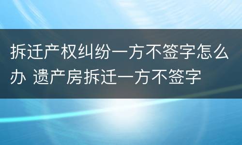 拆迁产权纠纷一方不签字怎么办 遗产房拆迁一方不签字