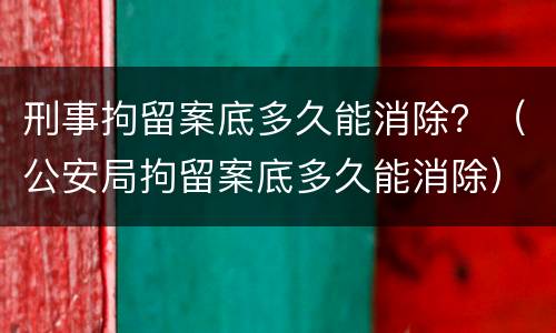 刑事拘留案底多久能消除？（公安局拘留案底多久能消除）
