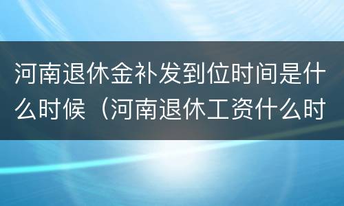 河南退休金补发到位时间是什么时候（河南退休工资什么时候补发）