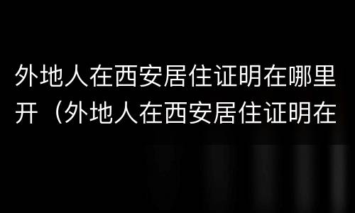 外地人在西安居住证明在哪里开（外地人在西安居住证明在哪里开具）