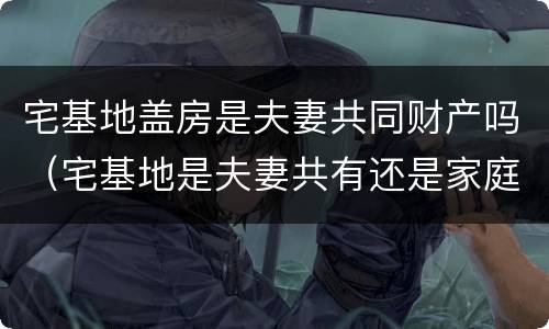 宅基地盖房是夫妻共同财产吗（宅基地是夫妻共有还是家庭共有?）