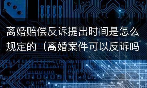 离婚赔偿反诉提出时间是怎么规定的（离婚案件可以反诉吗?）