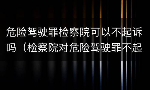 危险驾驶罪检察院可以不起诉吗（检察院对危险驾驶罪不起诉）