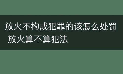 放火不构成犯罪的该怎么处罚 放火算不算犯法