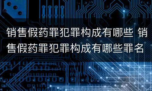 销售假药罪犯罪构成有哪些 销售假药罪犯罪构成有哪些罪名