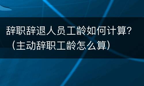 辞职辞退人员工龄如何计算？（主动辞职工龄怎么算）