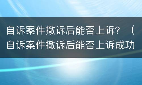 自诉案件撤诉后能否上诉？（自诉案件撤诉后能否上诉成功）
