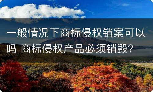 一般情况下商标侵权销案可以吗 商标侵权产品必须销毁?