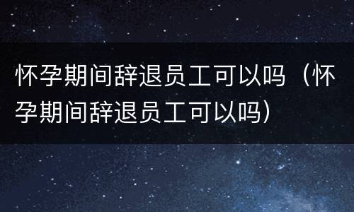 怀孕期间辞退员工可以吗（怀孕期间辞退员工可以吗）