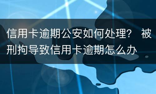 信用卡逾期公安如何处理？ 被刑拘导致信用卡逾期怎么办